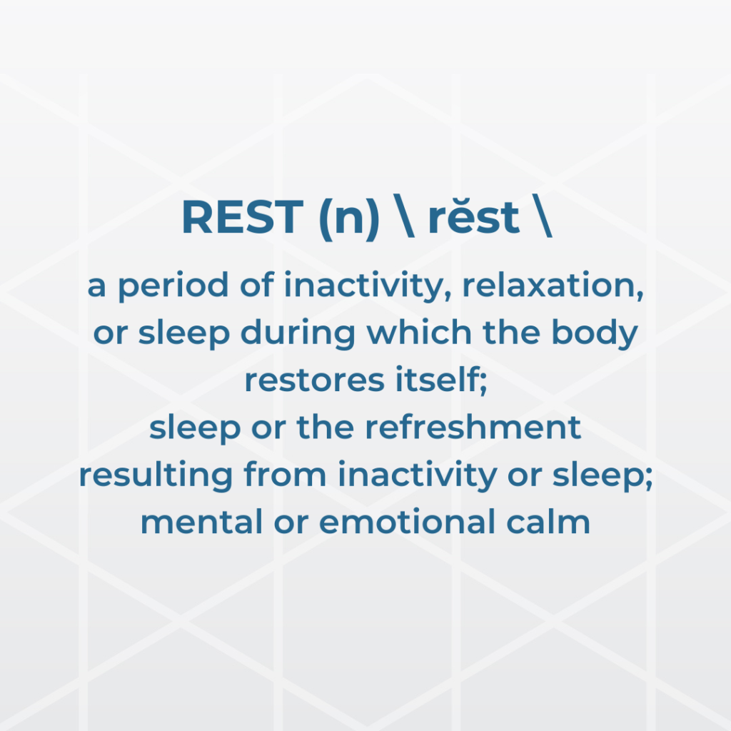 REST (n) rĕst a period of inactivity, relaxation, or sleep during which the body restores itself; sleep or the refreshment resulting from inactivity or sleep; mental or emotional calm